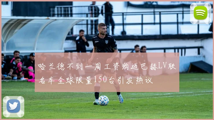 哈兰德不到一周工资购迈巴赫LV联名车全球限量150台引发热议