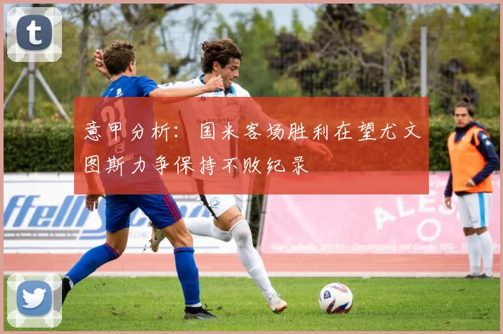 意甲分析：国米客场胜利在望尤文图斯力争保持不败纪录